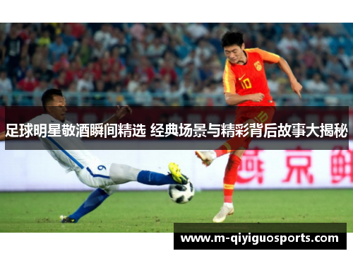 足球明星敬酒瞬间精选 经典场景与精彩背后故事大揭秘